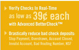 Verify Checks In Real-Time as low as 39 cents each with advance.bettercheck.com and drastically reduce back check deposits. Stop Payment, Overdrawn, Account Closed, Invalid Account, Bad Routing Number, NSF check